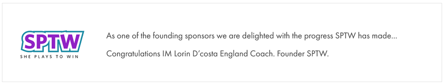 She Plays to Win: As one of the founding sponsors we are delighted with the progress SPTW has made. Congratulations IM Lorin D’Costa, England Coach, Founder SPTW.